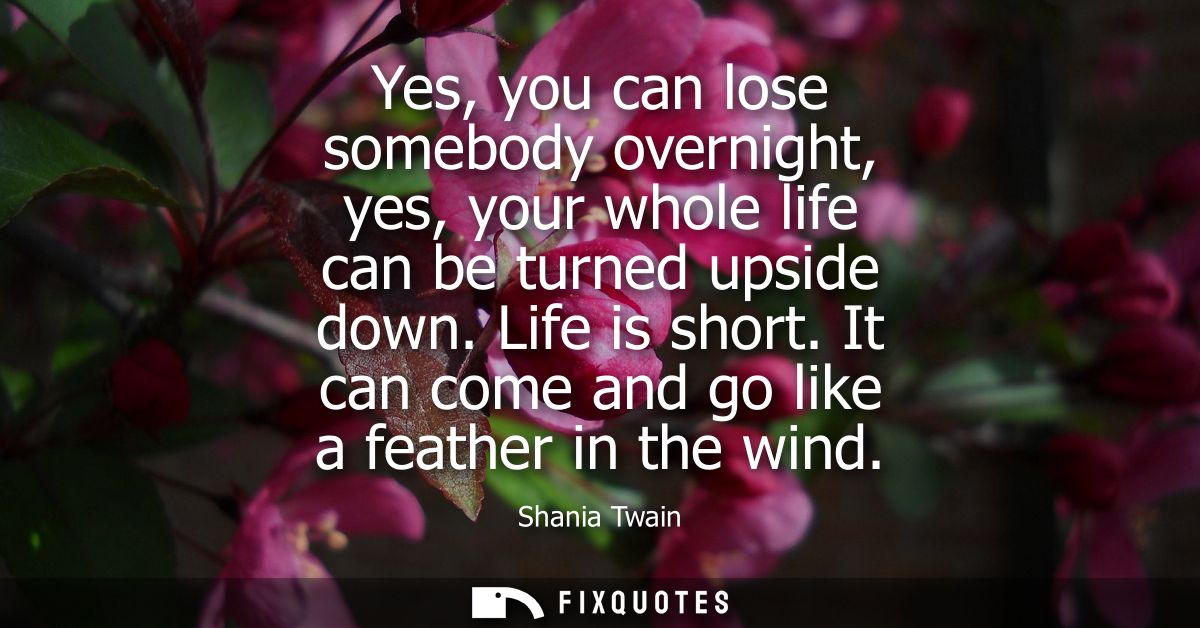 Yes, you can lose somebody overnight, yes, your whole life can be turned upside down. Life is short. It can come and go 