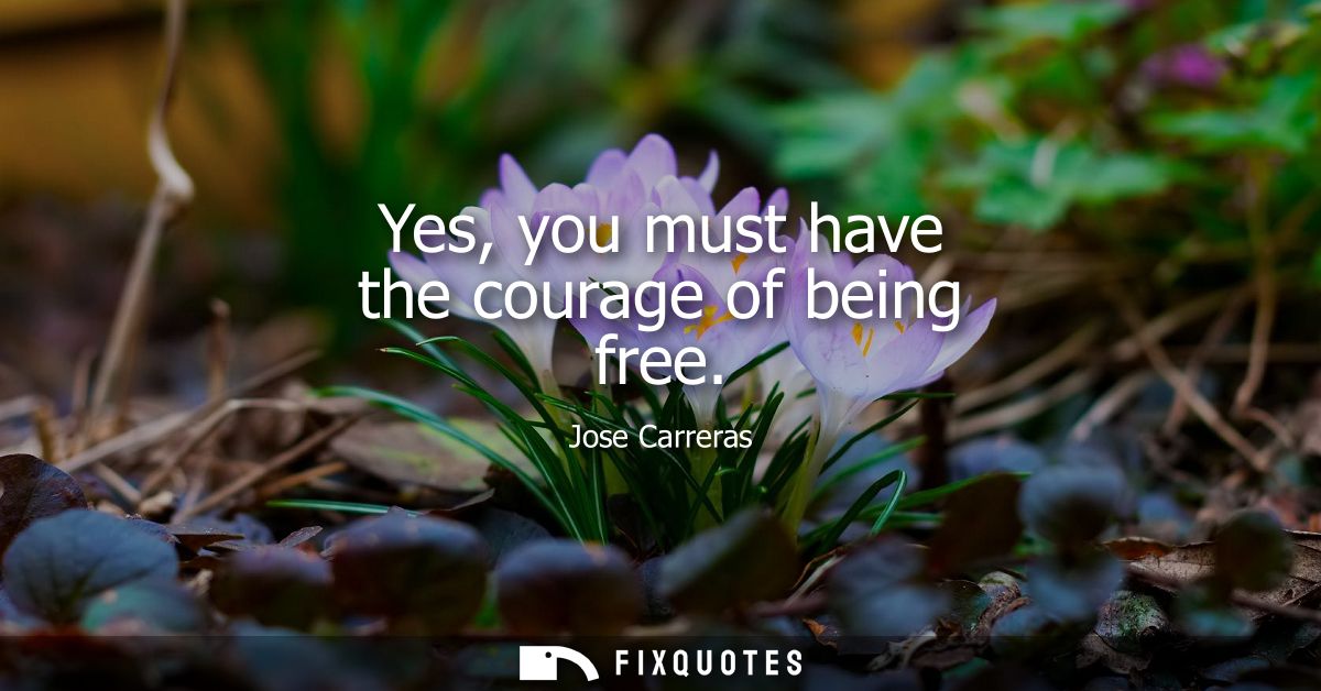 Yes, you must have the courage of being free