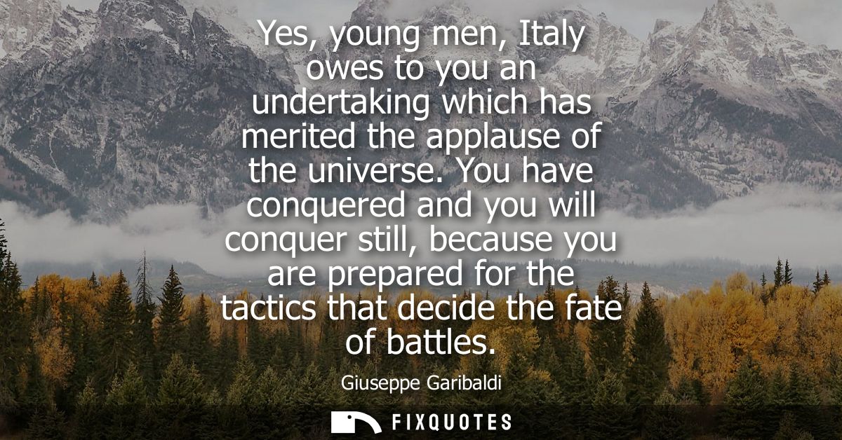 Yes, young men, Italy owes to you an undertaking which has merited the applause of the universe. You have conquered and 