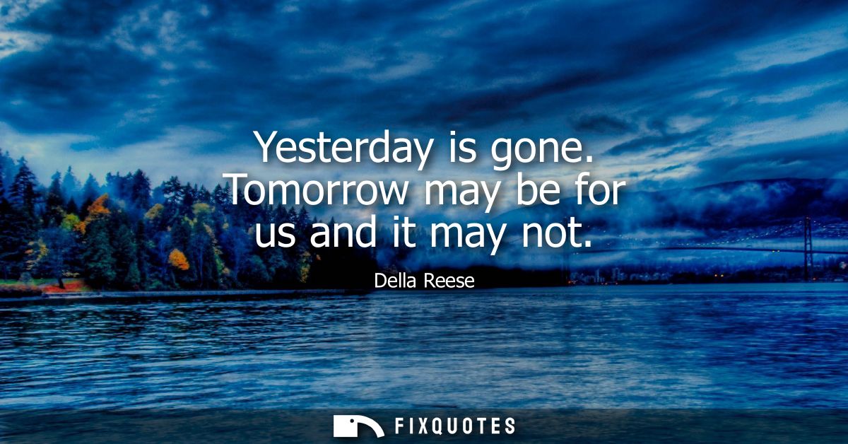 Yesterday is gone. Tomorrow may be for us and it may not
