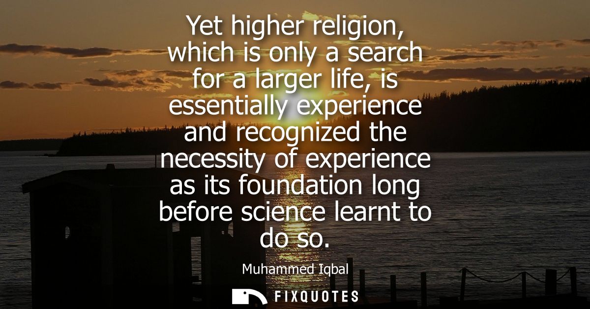 Yet higher religion, which is only a search for a larger life, is essentially experience and recognized the necessity of