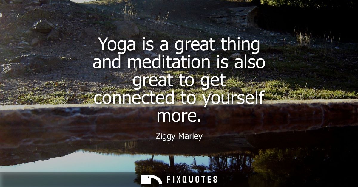 Yoga is a great thing and meditation is also great to get connected to yourself more
