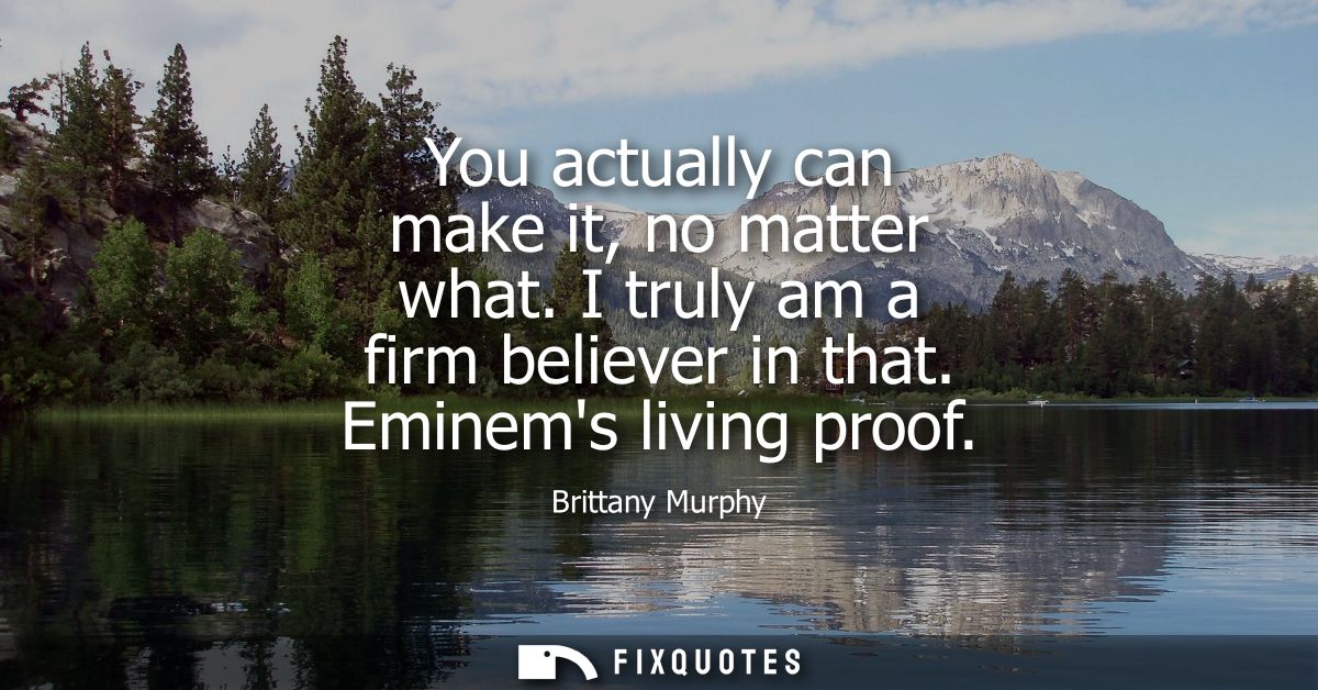 You actually can make it, no matter what. I truly am a firm believer in that. Eminems living proof