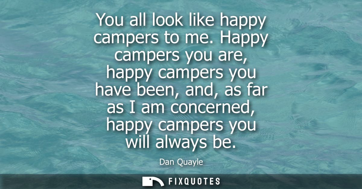 You all look like happy campers to me. Happy campers you are, happy campers you have been, and, as far as I am concerned