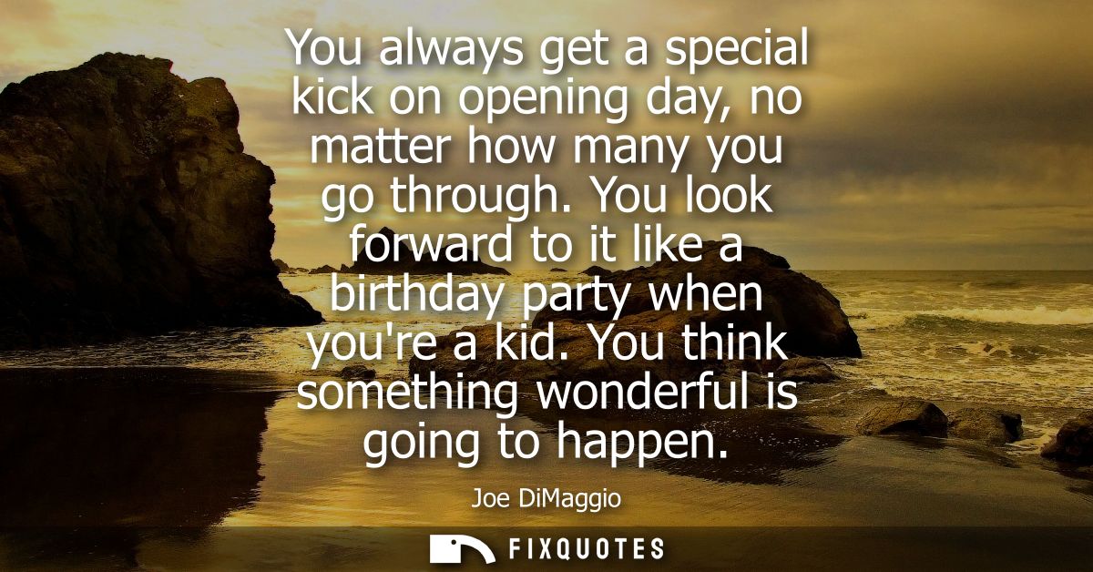 You always get a special kick on opening day, no matter how many you go through. You look forward to it like a birthday 
