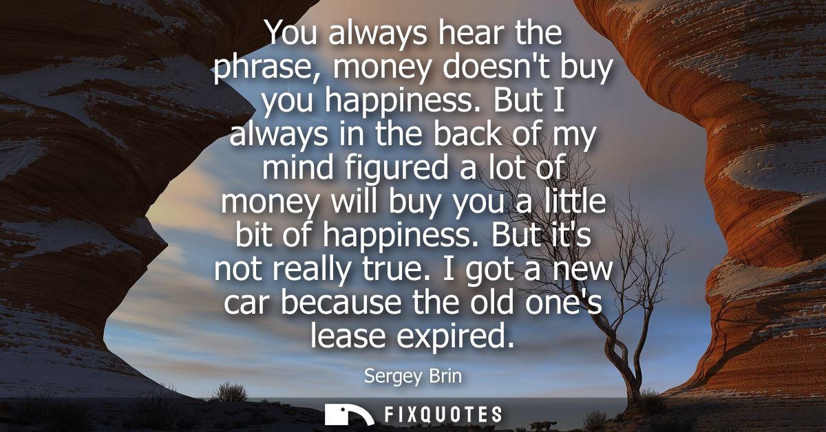 You always hear the phrase, money doesnt buy you happiness. But I always in the back of my mind figured a lot of money w