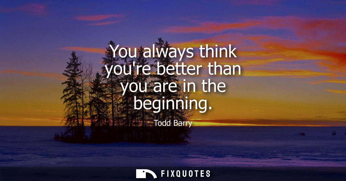 You always think youre better than you are in the beginning