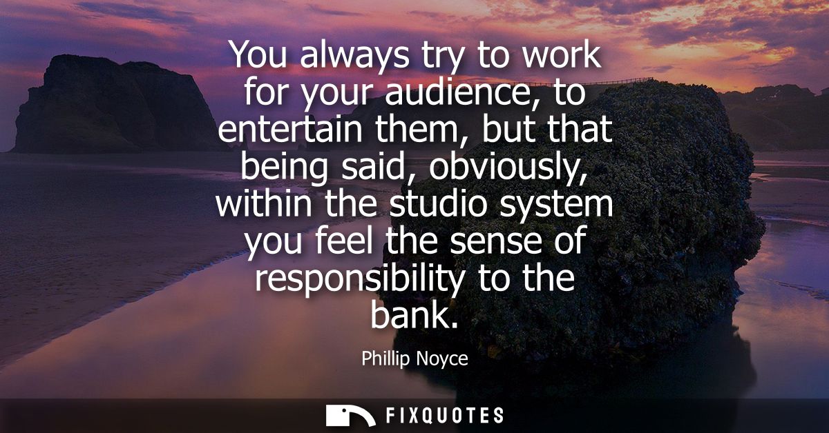 You always try to work for your audience, to entertain them, but that being said, obviously, within the studio system yo