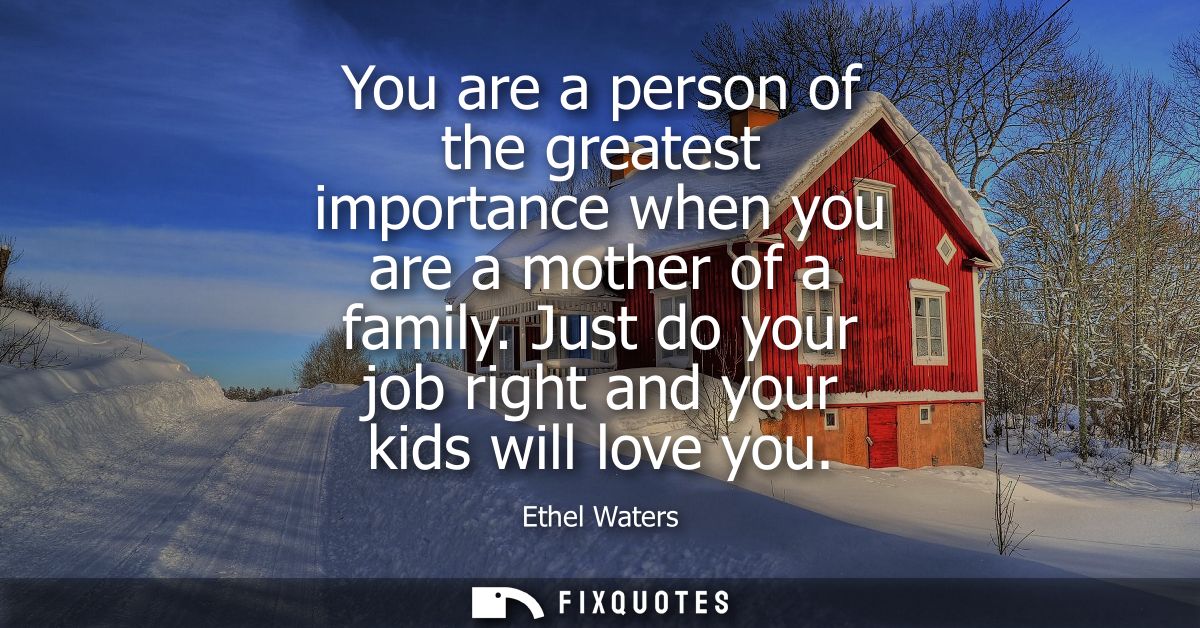 You are a person of the greatest importance when you are a mother of a family. Just do your job right and your kids will