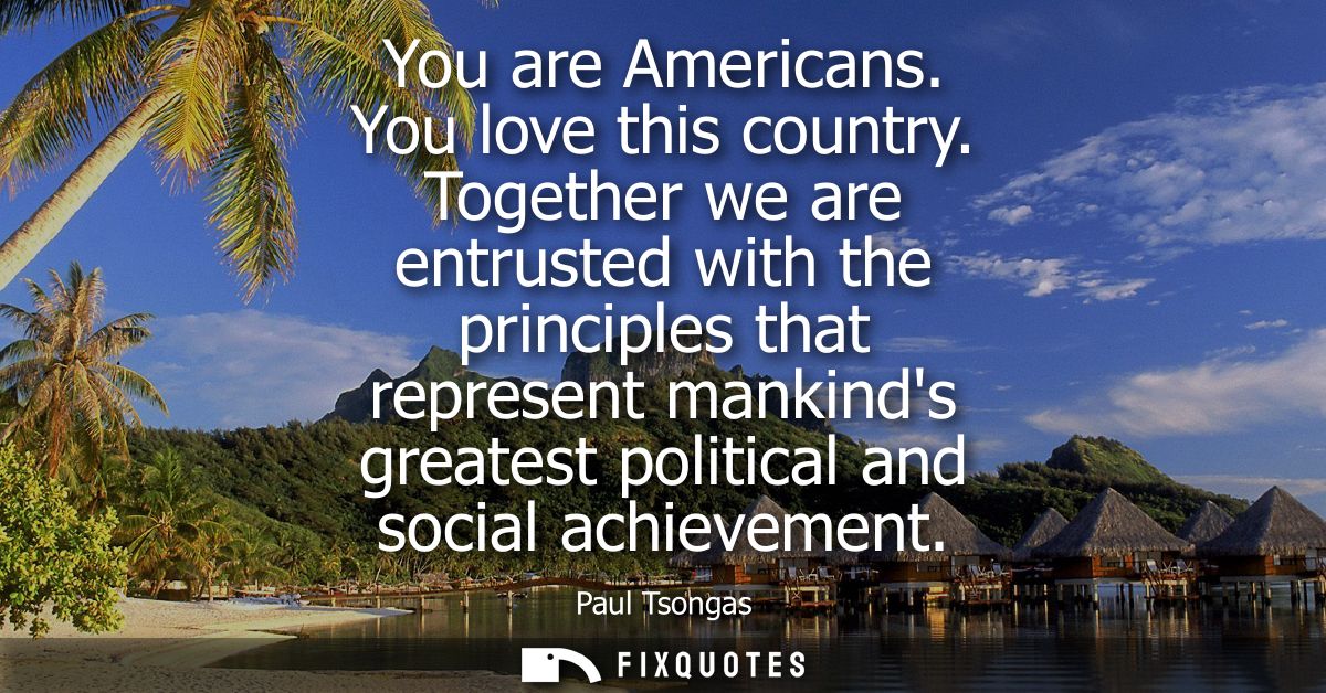 You are Americans. You love this country. Together we are entrusted with the principles that represent mankinds greatest