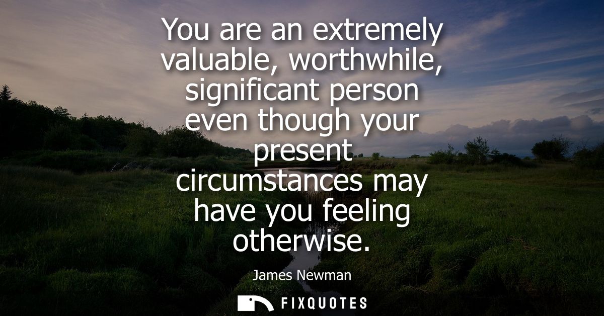 You are an extremely valuable, worthwhile, significant person even though your present circumstances may have you feelin
