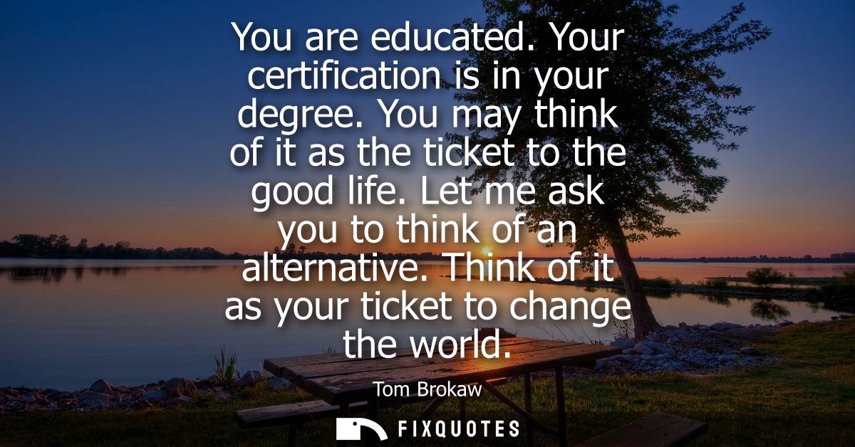 You are educated. Your certification is in your degree. You may think of it as the ticket to the good life. Let me ask y
