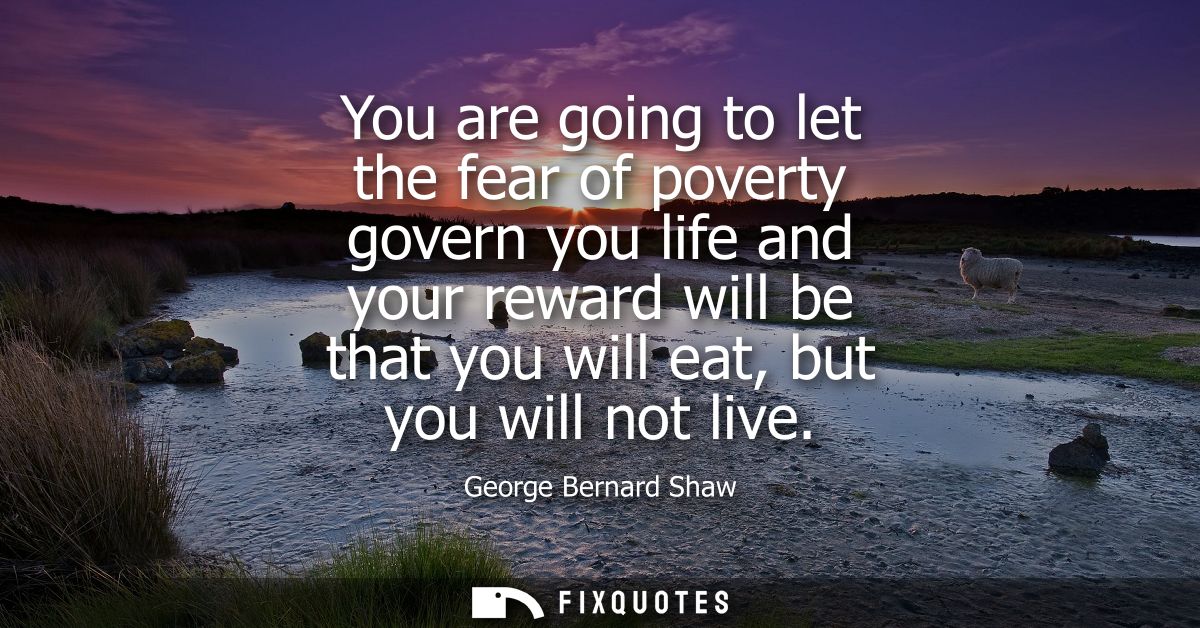You are going to let the fear of poverty govern you life and your reward will be that you will eat, but you will not liv