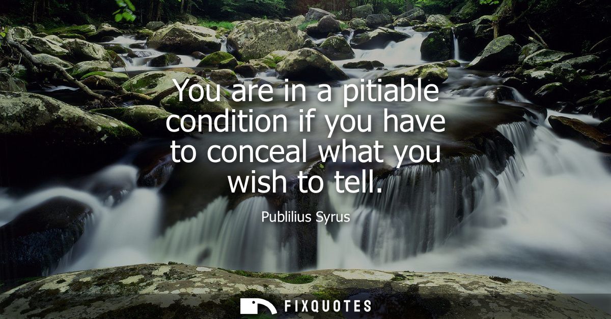 You are in a pitiable condition if you have to conceal what you wish to tell