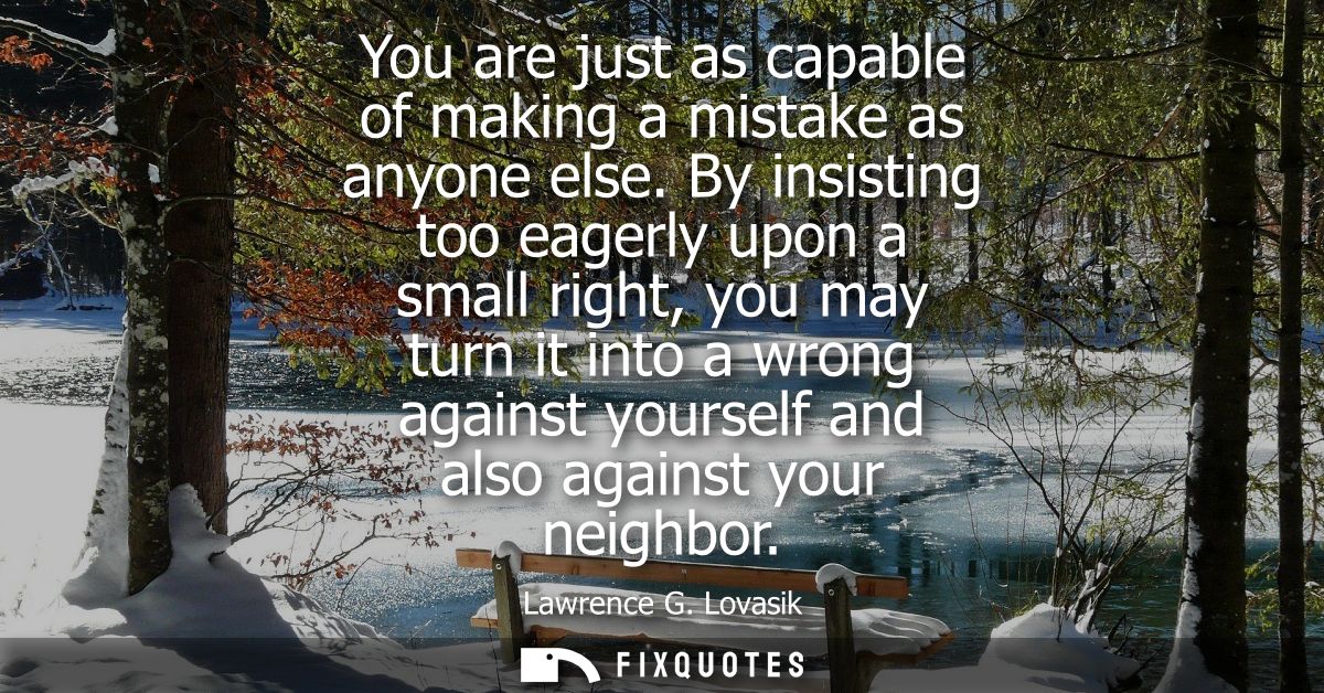 You are just as capable of making a mistake as anyone else. By insisting too eagerly upon a small right, you may turn it