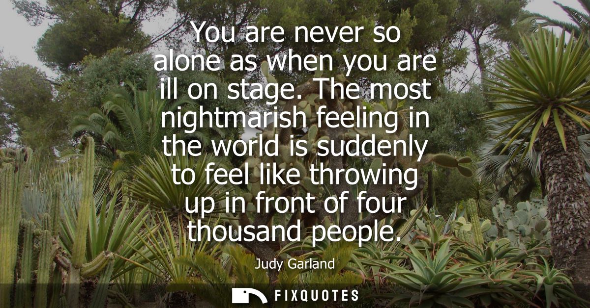 You are never so alone as when you are ill on stage. The most nightmarish feeling in the world is suddenly to feel like 
