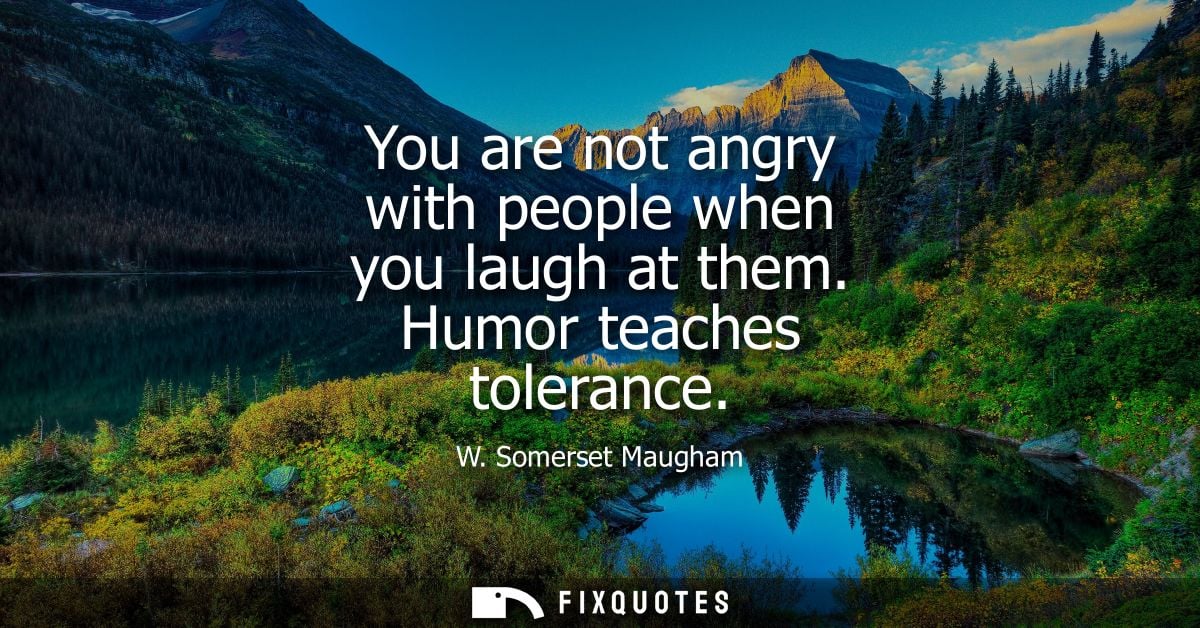 You are not angry with people when you laugh at them. Humor teaches tolerance