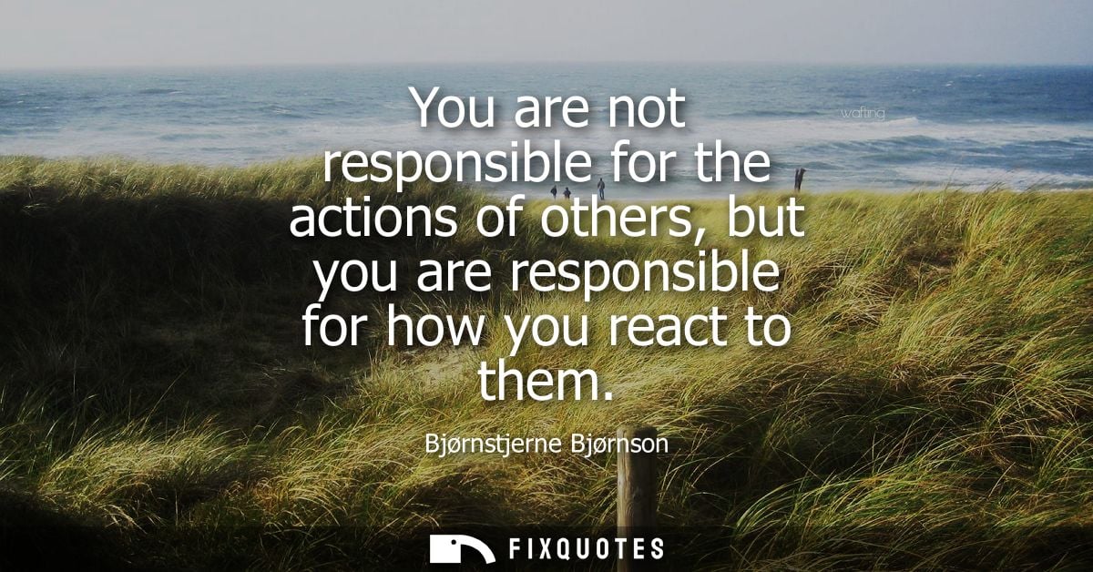 You are not responsible for the actions of others, but you are responsible for how you react to them