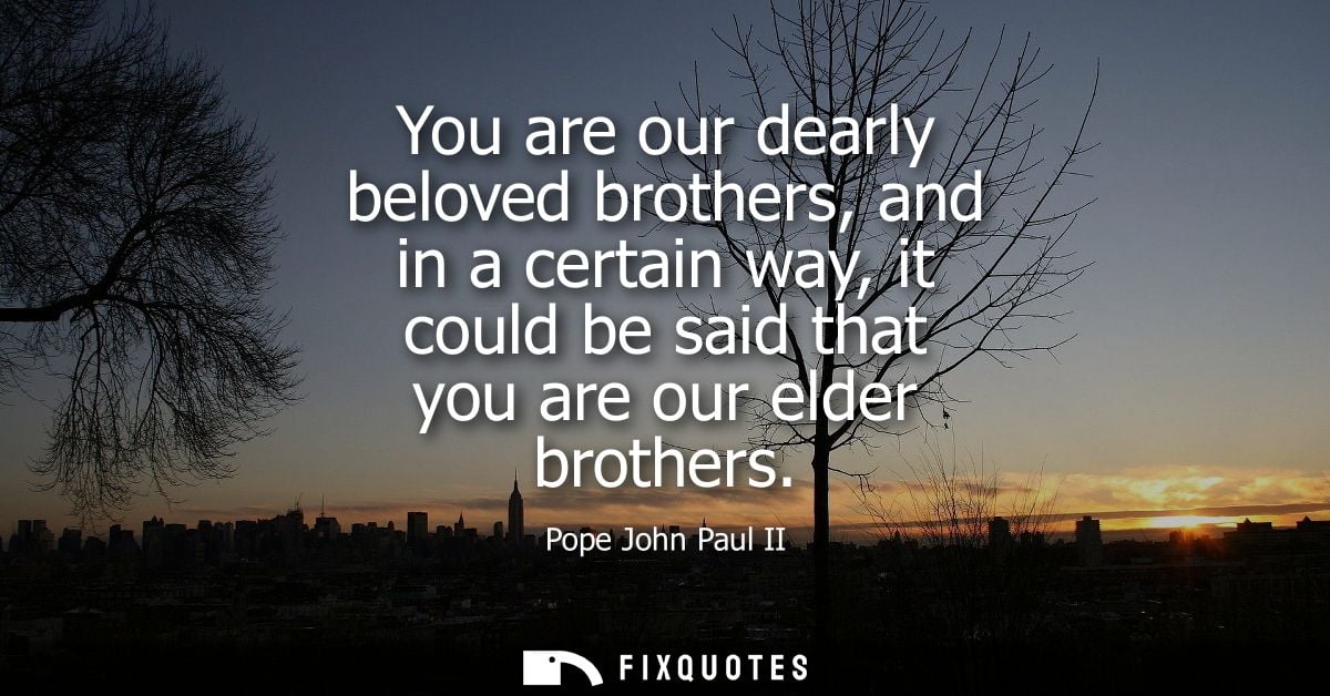 You are our dearly beloved brothers, and in a certain way, it could be said that you are our elder brothers
