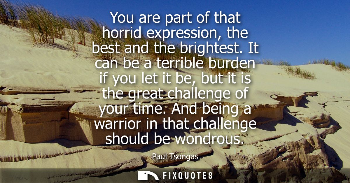You are part of that horrid expression, the best and the brightest. It can be a terrible burden if you let it be, but it