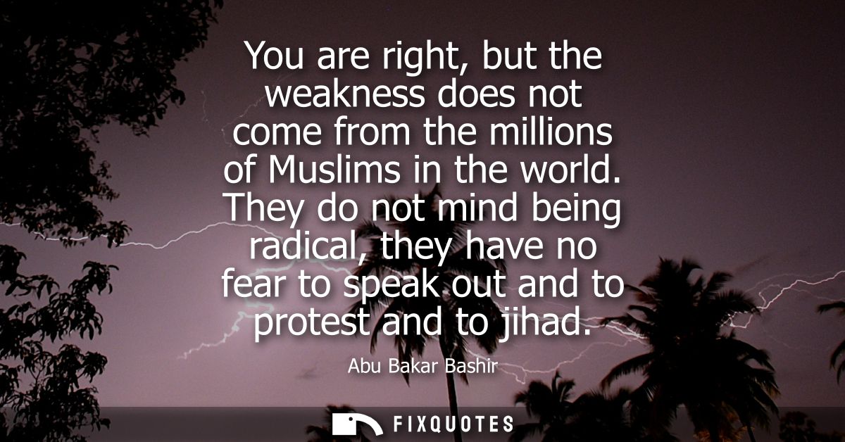 You are right, but the weakness does not come from the millions of Muslims in the world. They do not mind being radical,