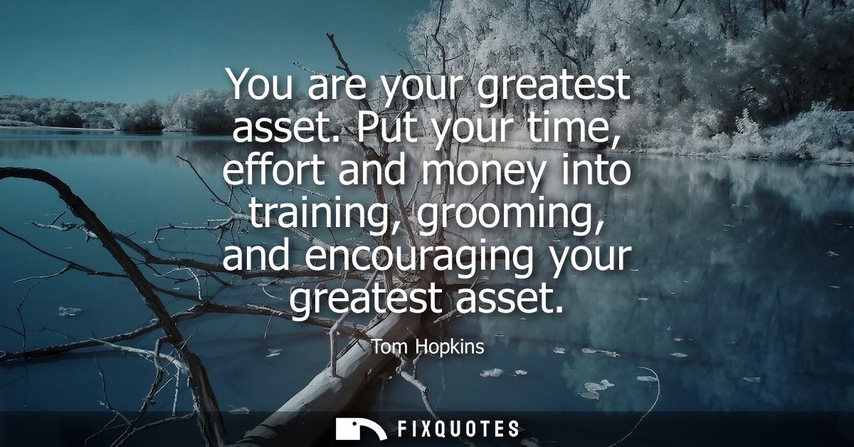 You are your greatest asset. Put your time, effort and money into training, grooming, and encouraging your greatest asse