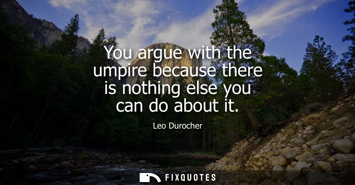 You argue with the umpire because there is nothing else you can do about it