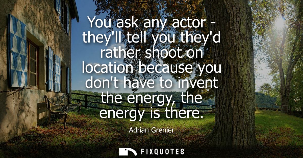 You ask any actor - theyll tell you theyd rather shoot on location because you dont have to invent the energy, the energ