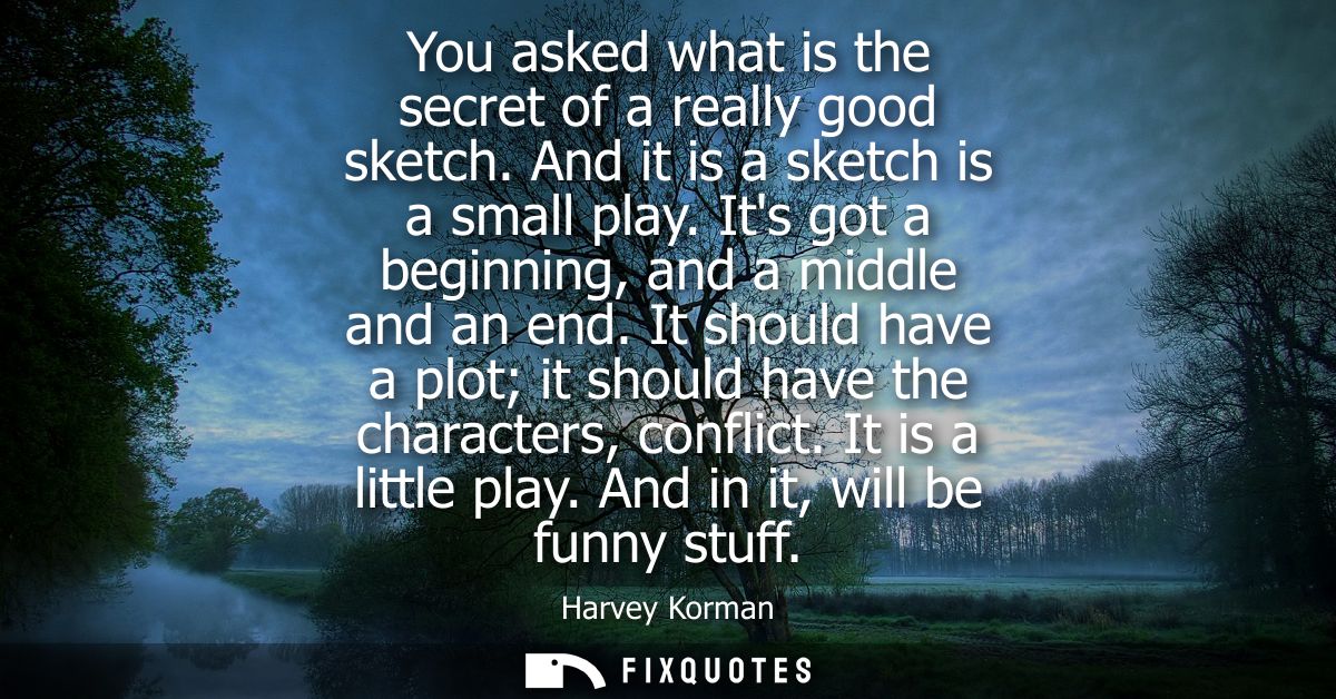 You asked what is the secret of a really good sketch. And it is a sketch is a small play. Its got a beginning, and a mid