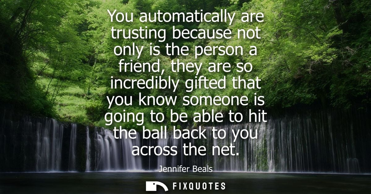 You automatically are trusting because not only is the person a friend, they are so incredibly gifted that you know some