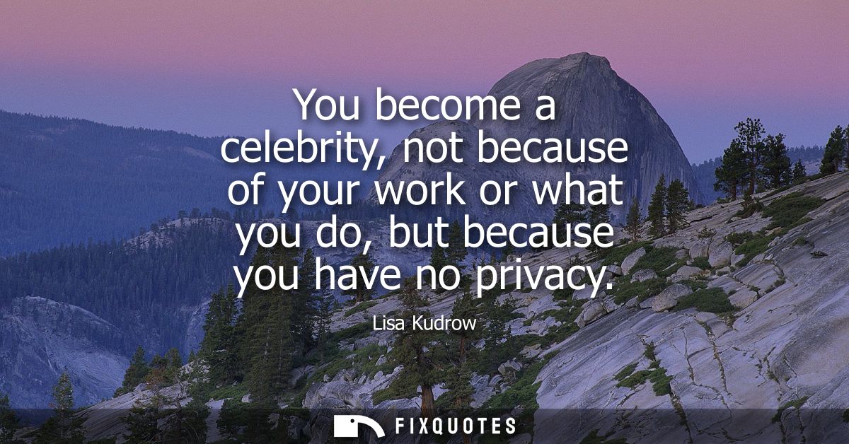 You become a celebrity, not because of your work or what you do, but because you have no privacy