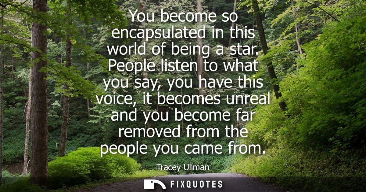 You become so encapsulated in this world of being a star. People listen to what you say, you have this voice, it becomes