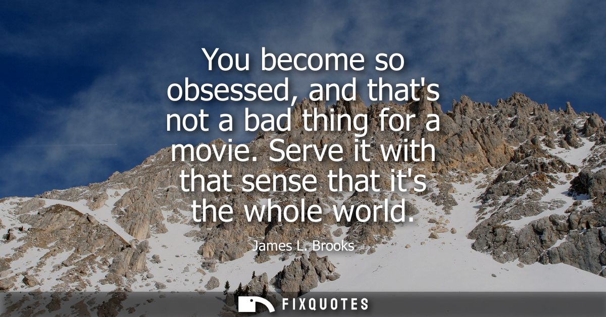 You become so obsessed, and thats not a bad thing for a movie. Serve it with that sense that its the whole world