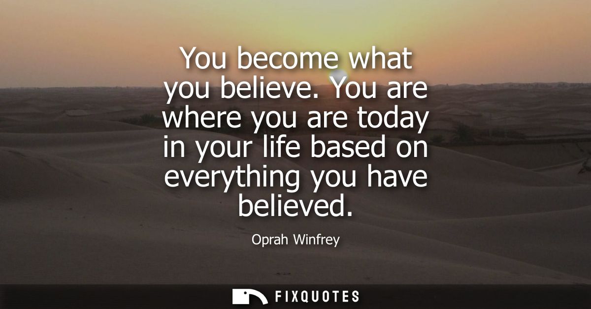 You become what you believe. You are where you are today in your life based on everything you have believed