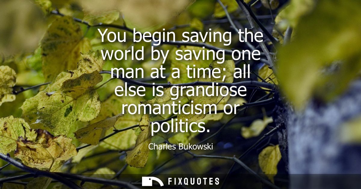 You begin saving the world by saving one man at a time all else is grandiose romanticism or politics