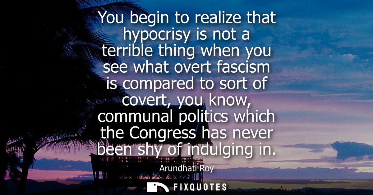 You begin to realize that hypocrisy is not a terrible thing when you see what overt fascism is compared to sort of cover
