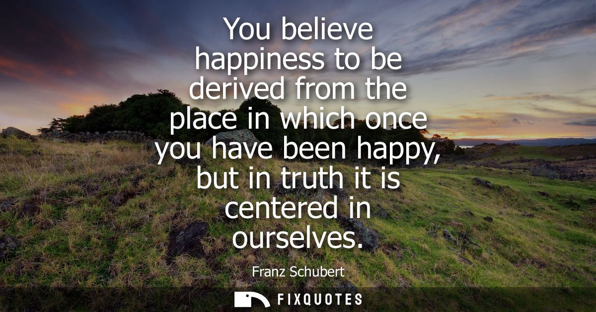 You believe happiness to be derived from the place in which once you have been happy, but in truth it is centered in our