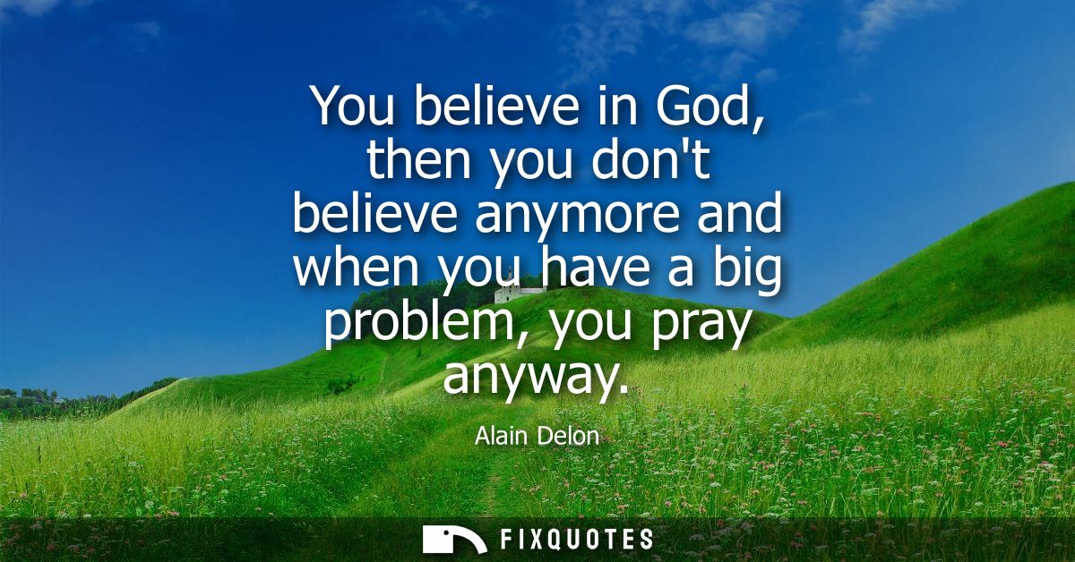 You believe in God, then you dont believe anymore and when you have a big problem, you pray anyway