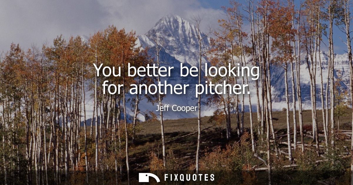 You better be looking for another pitcher