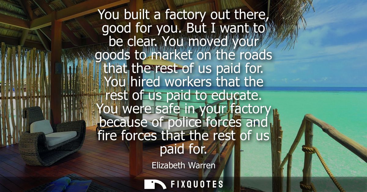 You built a factory out there, good for you. But I want to be clear. You moved your goods to market on the roads that th