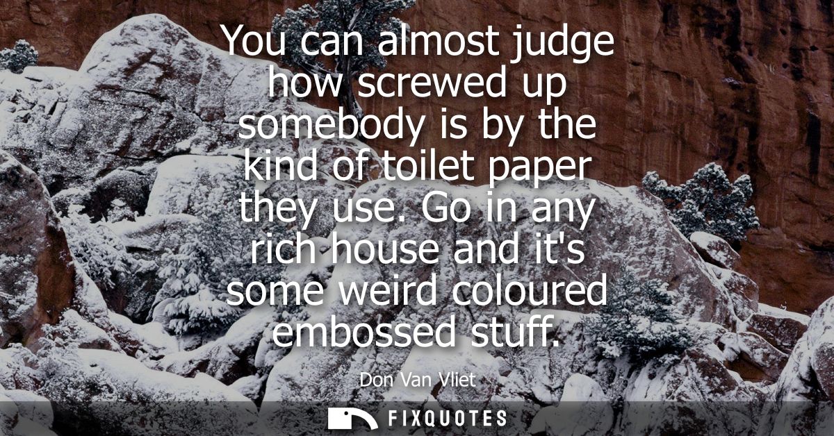You can almost judge how screwed up somebody is by the kind of toilet paper they use. Go in any rich house and its some 