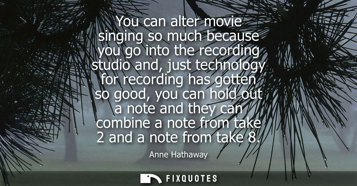 You can alter movie singing so much because you go into the recording studio and, just technology for recording has gott