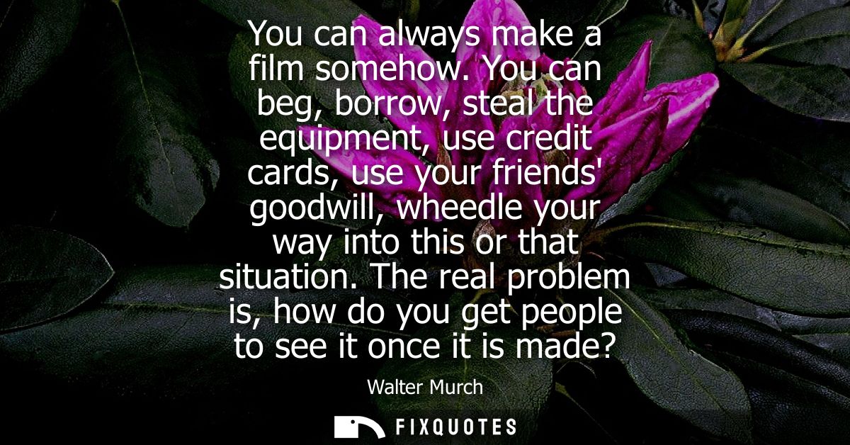 You can always make a film somehow. You can beg, borrow, steal the equipment, use credit cards, use your friends goodwil