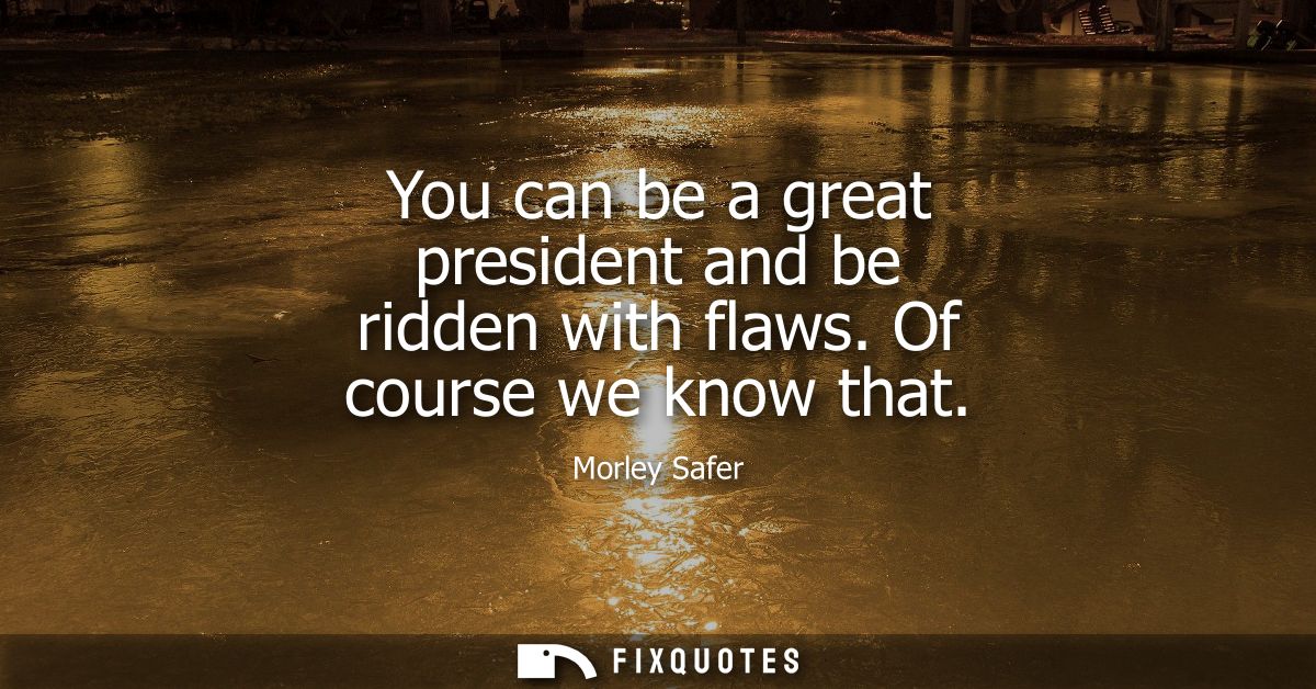You can be a great president and be ridden with flaws. Of course we know that