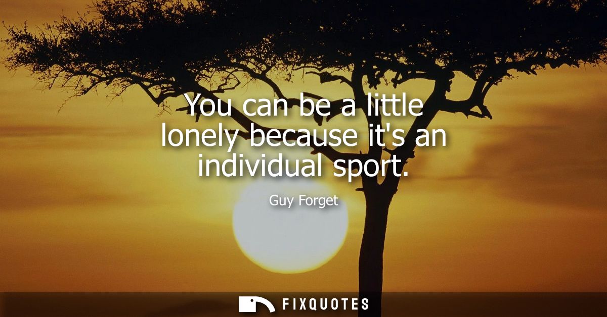 You can be a little lonely because its an individual sport