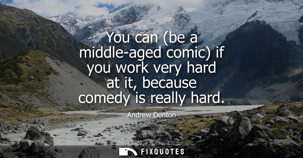 You can (be a middle-aged comic) if you work very hard at it, because comedy is really hard