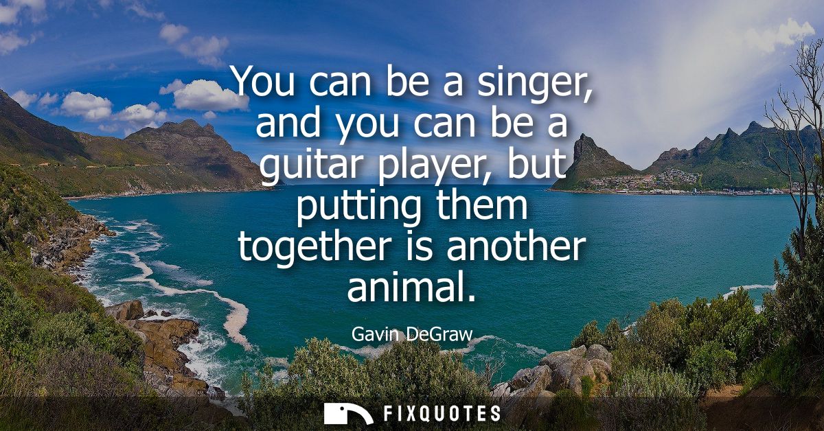 You can be a singer, and you can be a guitar player, but putting them together is another animal