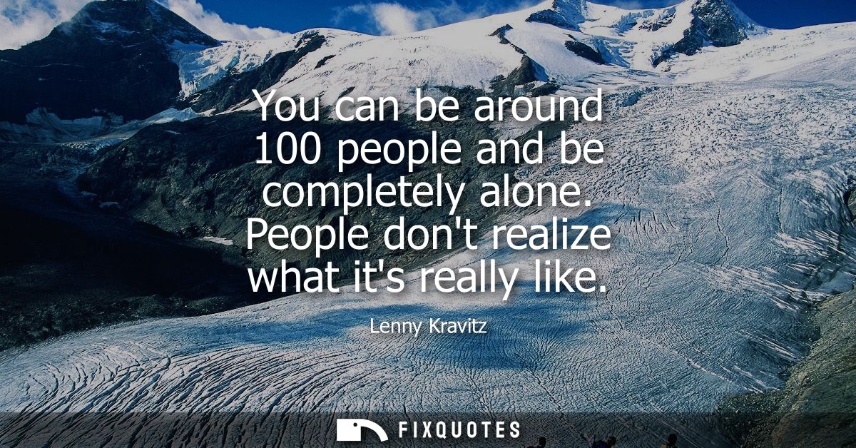You can be around 100 people and be completely alone. People dont realize what its really like - Lenny Kravitz