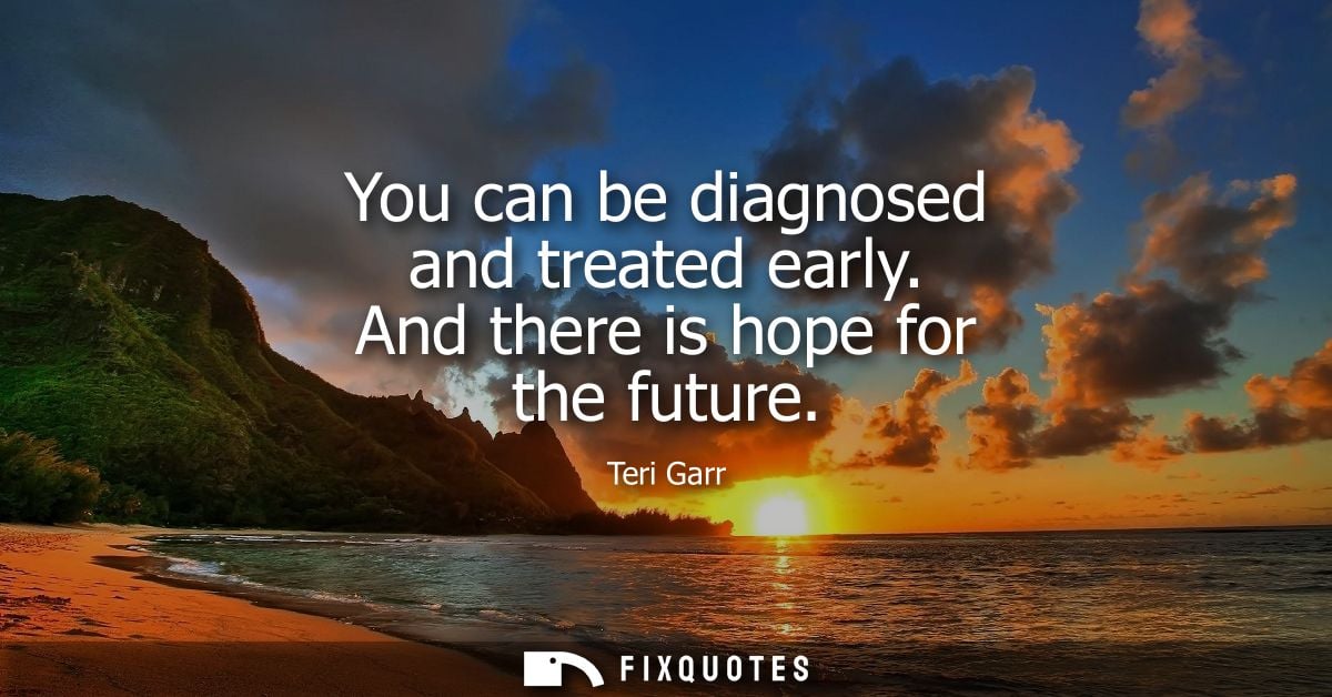 You can be diagnosed and treated early. And there is hope for the future