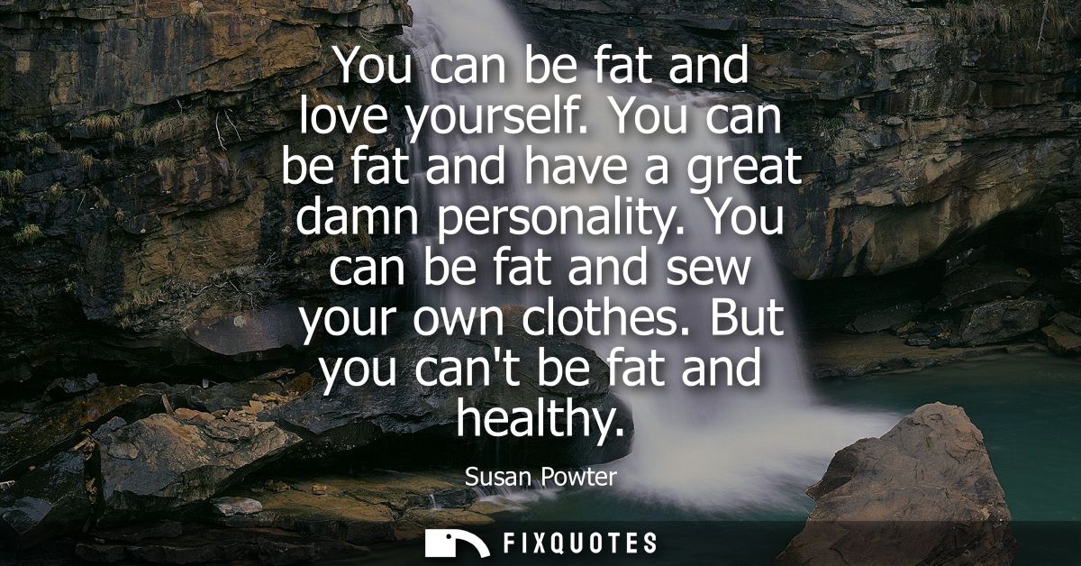You can be fat and love yourself. You can be fat and have a great damn personality. You can be fat and sew your own clot